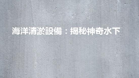 海洋清淤設備：揭秘神奇水下清道夫，它能讓海洋恢復原貌嗎？